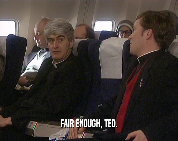 FAIR ENOUGH, TED.
  