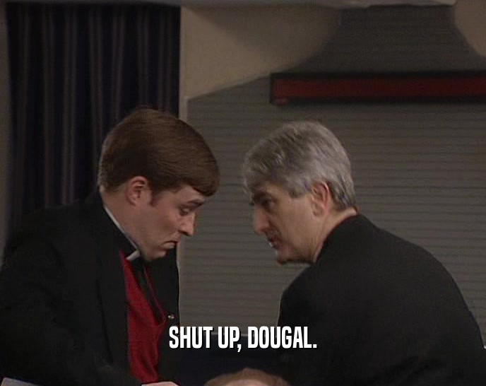 SHUT UP, DOUGAL.
  