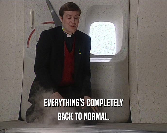 EVERYTHING'S COMPLETELY BACK TO NORMAL. 
