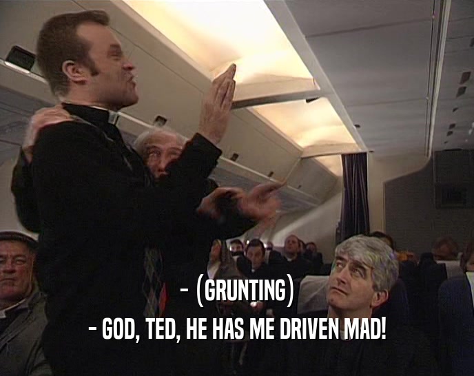 - (GRUNTING) - GOD, TED, HE HAS ME DRIVEN MAD! 