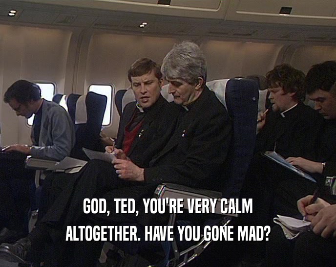 GOD, TED, YOU'RE VERY CALM
 ALTOGETHER. HAVE YOU GONE MAD?
 
