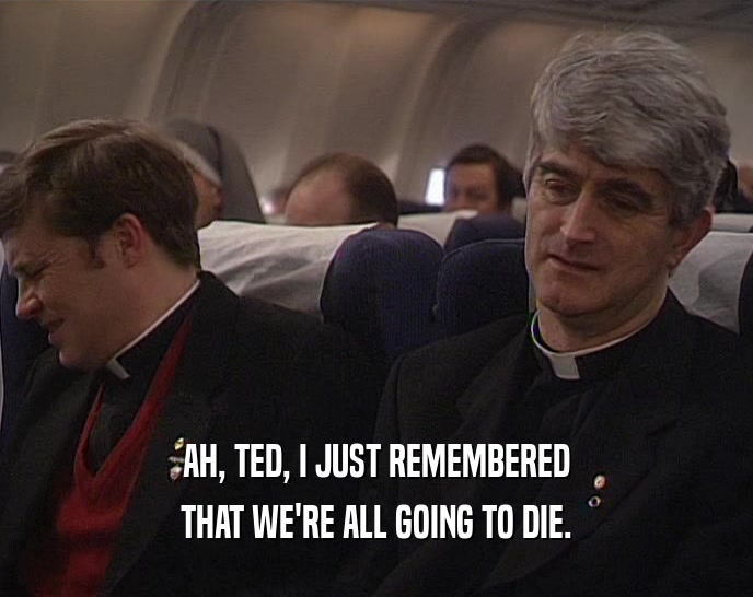 AH, TED, I JUST REMEMBERED
 THAT WE'RE ALL GOING TO DIE.
 