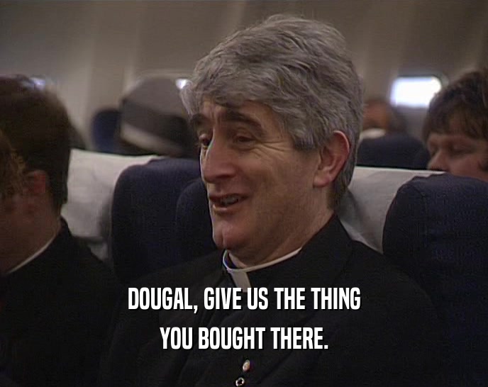DOUGAL, GIVE US THE THING YOU BOUGHT THERE. 