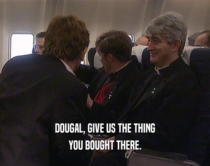 DOUGAL, GIVE US THE THING YOU BOUGHT THERE. 