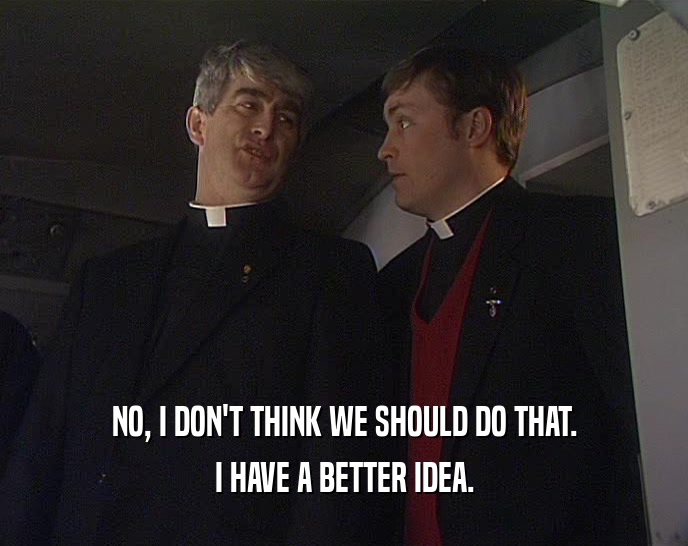 NO, I DON'T THINK WE SHOULD DO THAT. I HAVE A BETTER IDEA. 