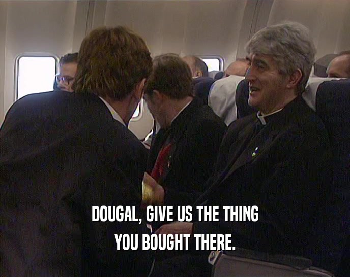 DOUGAL, GIVE US THE THING YOU BOUGHT THERE. 