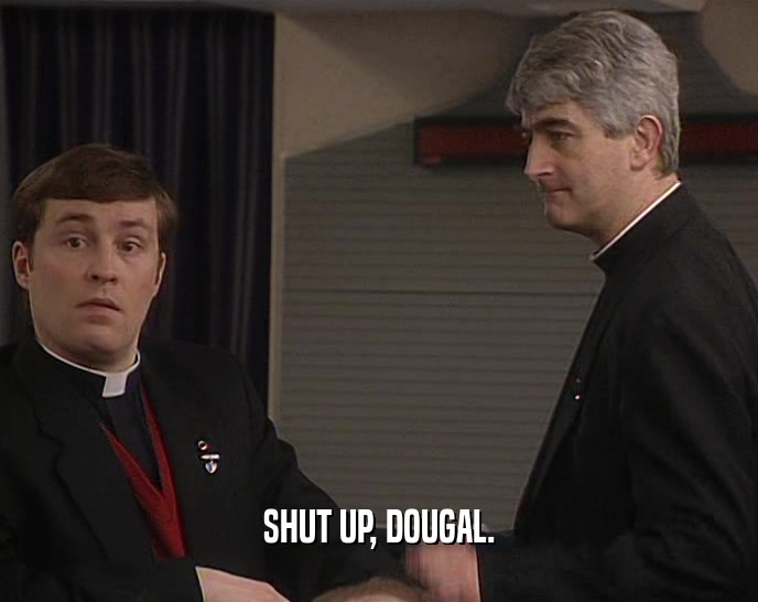 SHUT UP, DOUGAL.
  