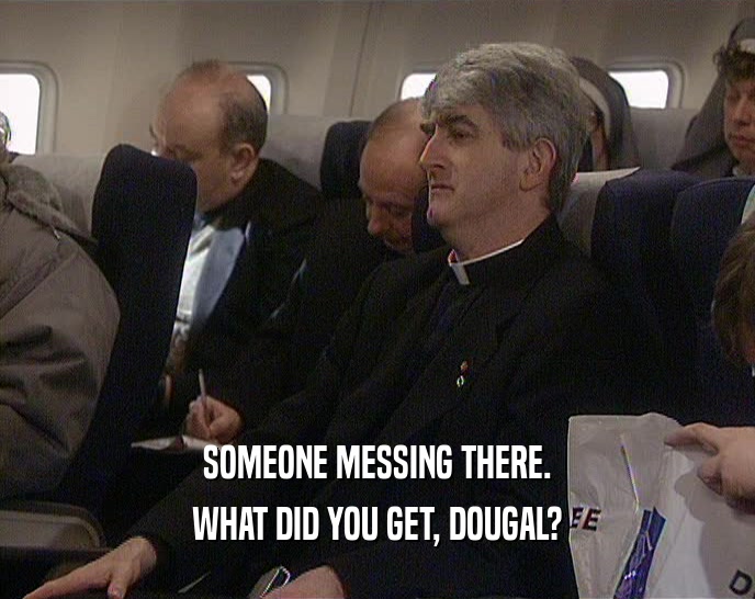 SOMEONE MESSING THERE.
 WHAT DID YOU GET, DOUGAL?
 