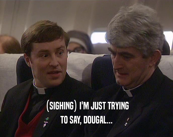 (SIGHING) I'M JUST TRYING TO SAY, DOUGAL... 
