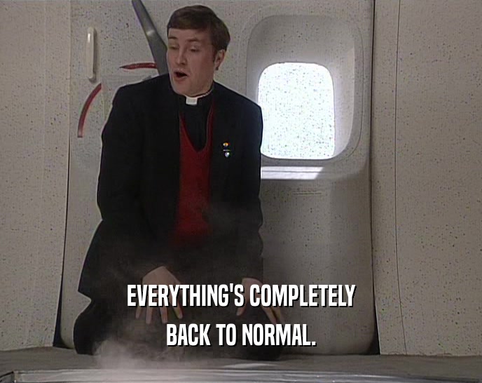 EVERYTHING'S COMPLETELY BACK TO NORMAL. 