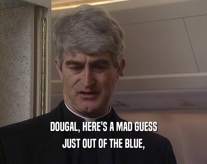 DOUGAL, HERE'S A MAD GUESS JUST OUT OF THE BLUE, 