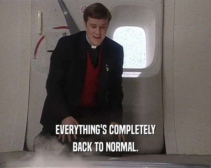 EVERYTHING'S COMPLETELY BACK TO NORMAL. 