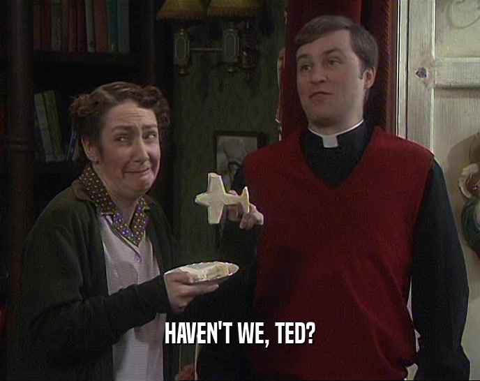 HAVEN'T WE, TED?  