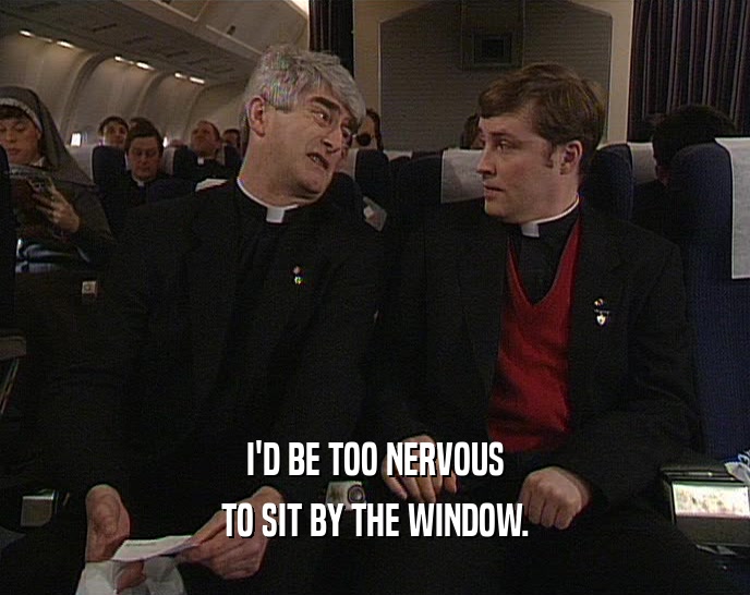 I'D BE TOO NERVOUS TO SIT BY THE WINDOW. 
