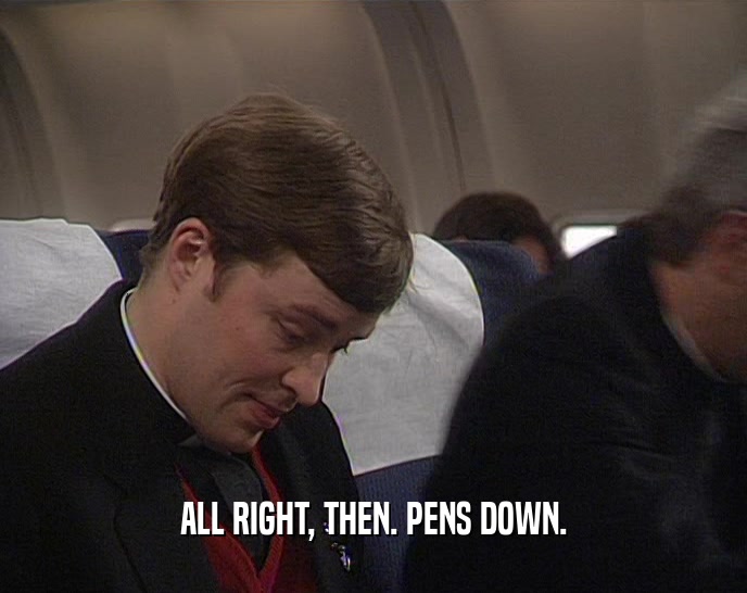 ALL RIGHT, THEN. PENS DOWN.  