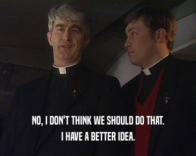 NO, I DON'T THINK WE SHOULD DO THAT. I HAVE A BETTER IDEA. 