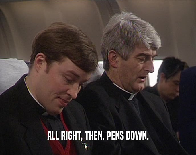 ALL RIGHT, THEN. PENS DOWN.  