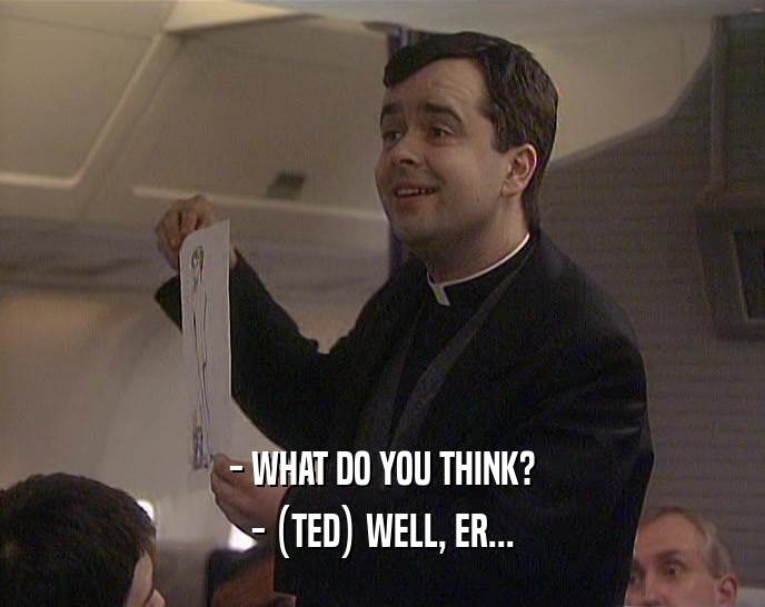 - WHAT DO YOU THINK?
 - (TED) WELL, ER...
 