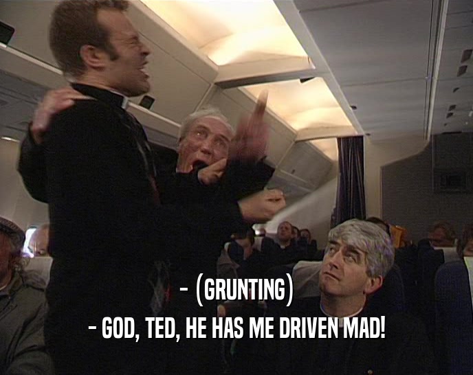 - (GRUNTING) - GOD, TED, HE HAS ME DRIVEN MAD! 