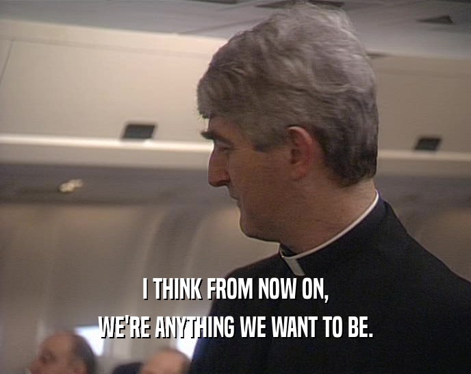 I THINK FROM NOW ON, WE'RE ANYTHING WE WANT TO BE. 