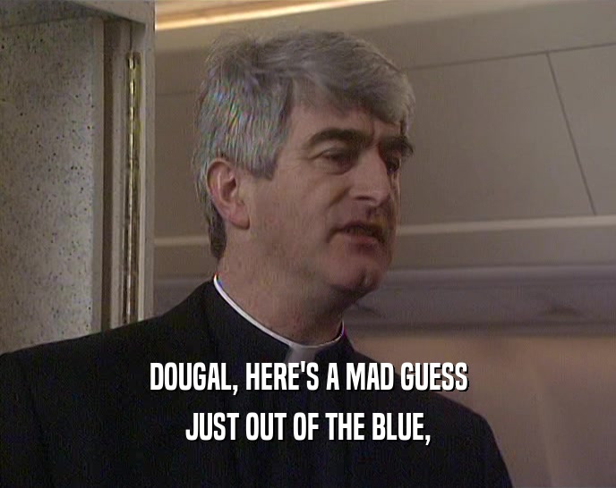 DOUGAL, HERE'S A MAD GUESS JUST OUT OF THE BLUE, 