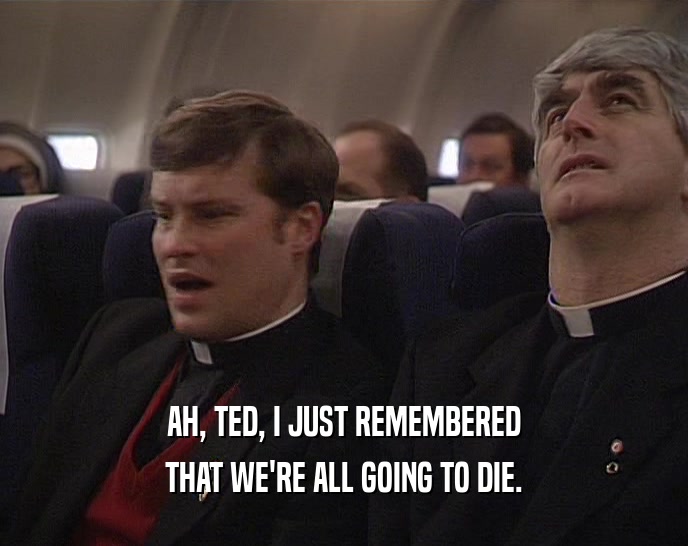 AH, TED, I JUST REMEMBERED THAT WE'RE ALL GOING TO DIE. 