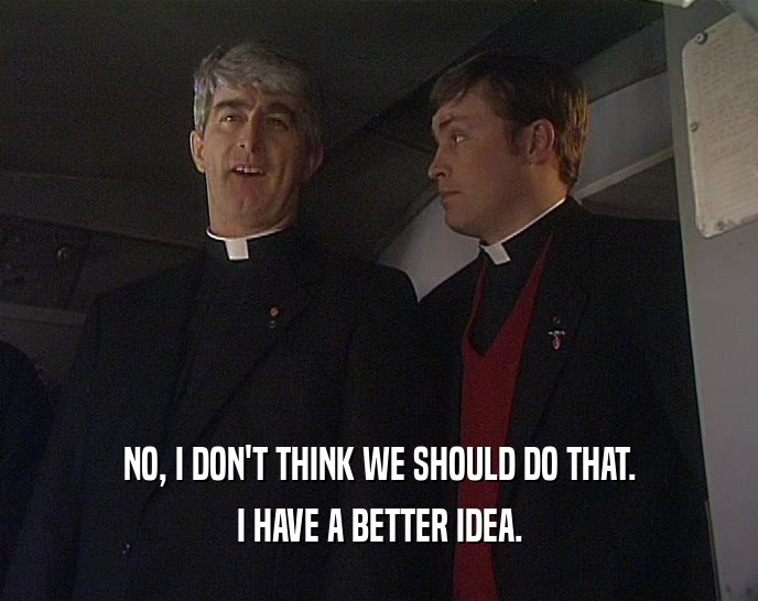 NO, I DON'T THINK WE SHOULD DO THAT. I HAVE A BETTER IDEA. 