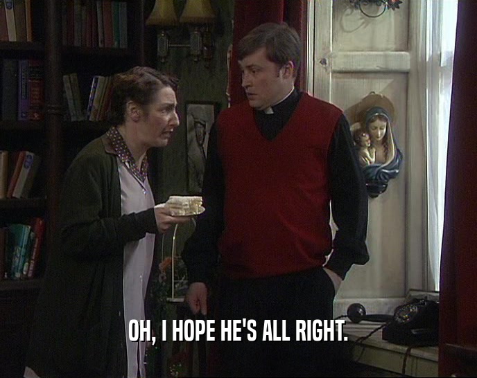 OH, I HOPE HE'S ALL RIGHT.  