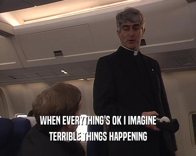 WHEN EVERYTHING'S OK I IMAGINE
 TERRIBLE THINGS HAPPENING
 