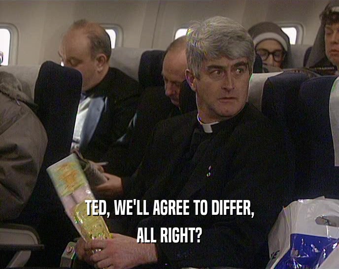 TED, WE'LL AGREE TO DIFFER, ALL RIGHT? 