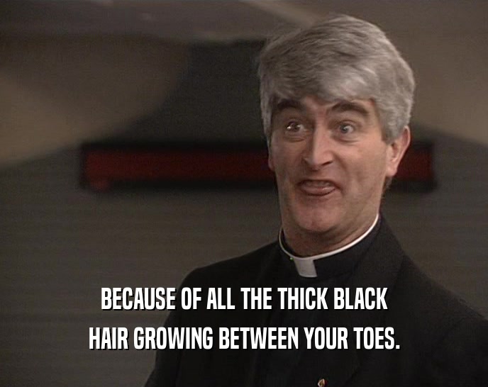 BECAUSE OF ALL THE THICK BLACK
 HAIR GROWING BETWEEN YOUR TOES.
 