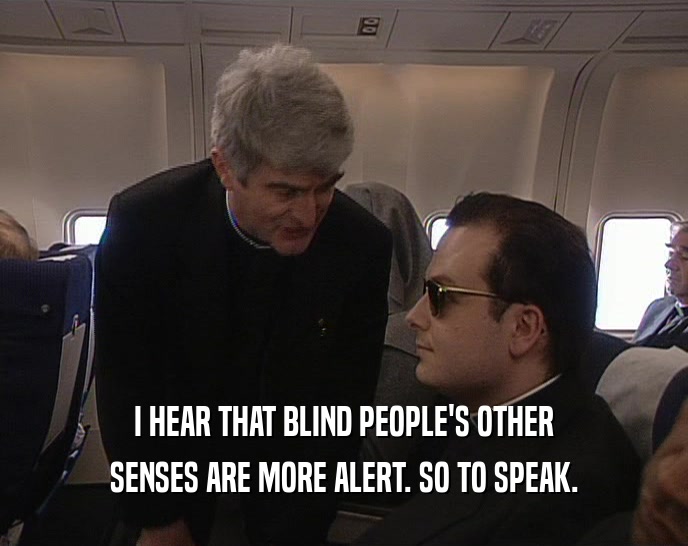 I HEAR THAT BLIND PEOPLE'S OTHER SENSES ARE MORE ALERT. SO TO SPEAK. 