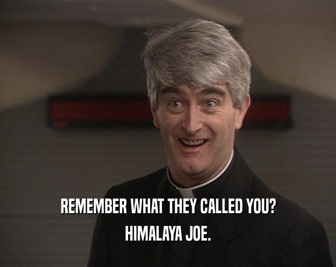 REMEMBER WHAT THEY CALLED YOU?
 HIMALAYA JOE.
 