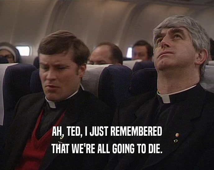AH, TED, I JUST REMEMBERED THAT WE'RE ALL GOING TO DIE. 