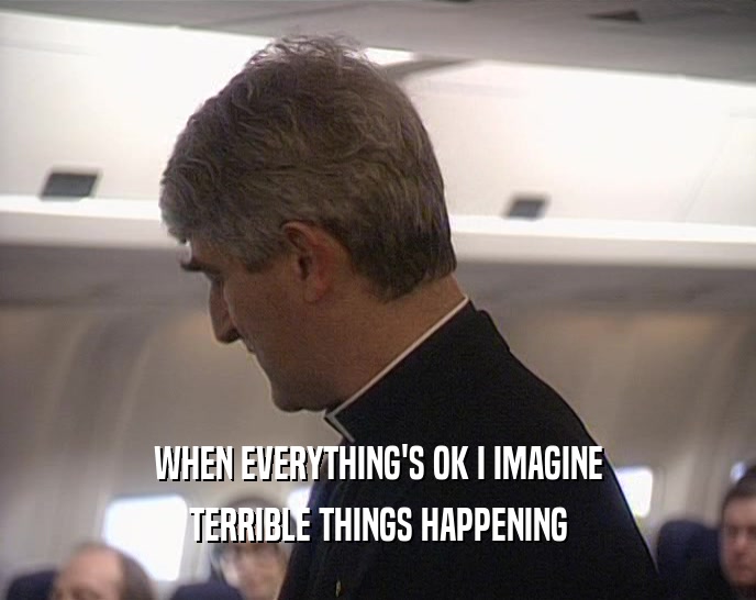 WHEN EVERYTHING'S OK I IMAGINE
 TERRIBLE THINGS HAPPENING
 