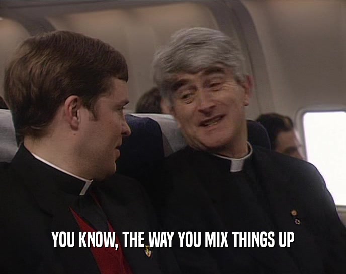 YOU KNOW, THE WAY YOU MIX THINGS UP  