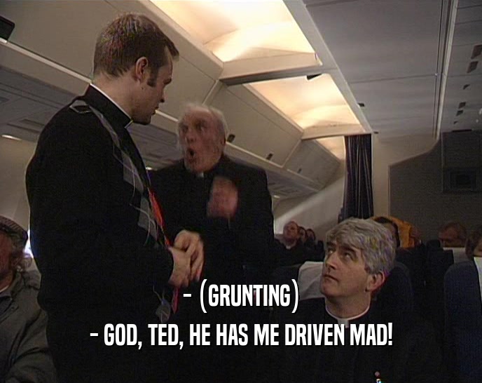 - (GRUNTING)
 - GOD, TED, HE HAS ME DRIVEN MAD!
 