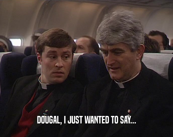 DOUGAL, I JUST WANTED TO SAY...
  