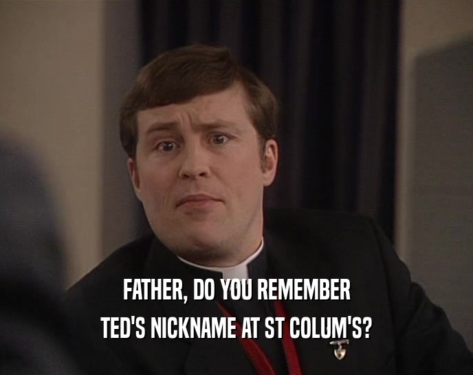 FATHER, DO YOU REMEMBER
 TED'S NICKNAME AT ST COLUM'S?
 