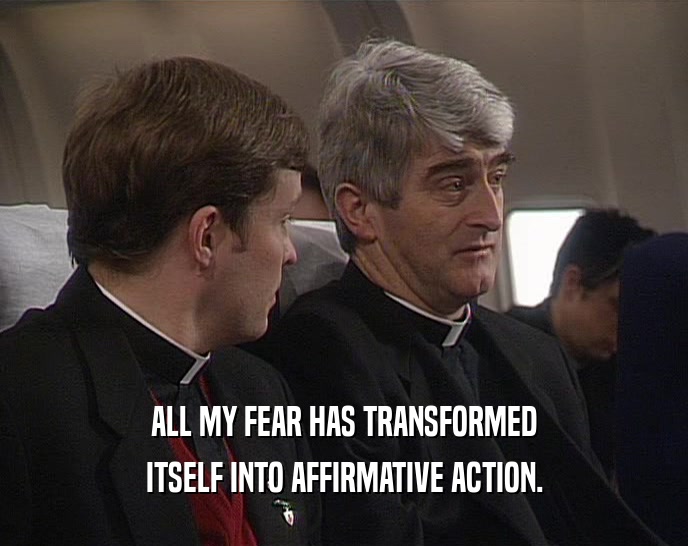 ALL MY FEAR HAS TRANSFORMED ITSELF INTO AFFIRMATIVE ACTION. 