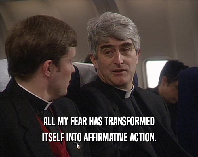 ALL MY FEAR HAS TRANSFORMED ITSELF INTO AFFIRMATIVE ACTION. 
