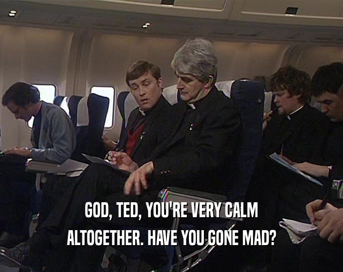 GOD, TED, YOU'RE VERY CALM
 ALTOGETHER. HAVE YOU GONE MAD?
 