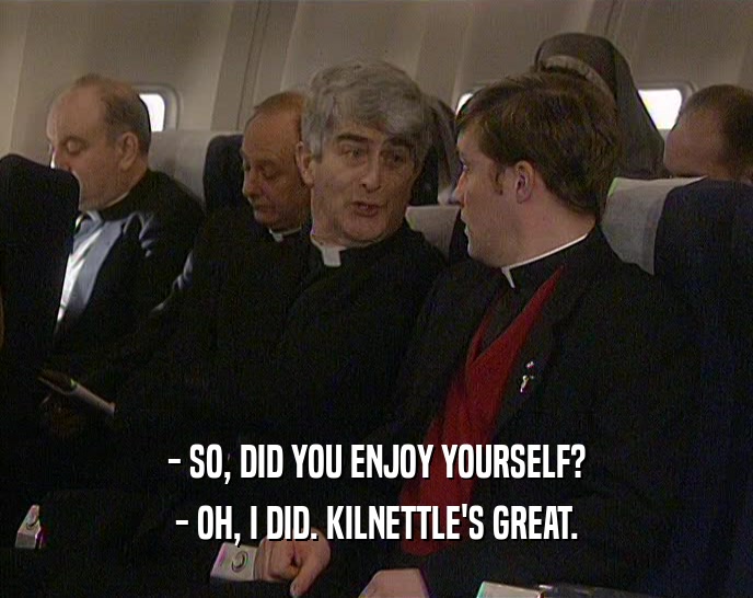- SO, DID YOU ENJOY YOURSELF? - OH, I DID. KILNETTLE'S GREAT. 