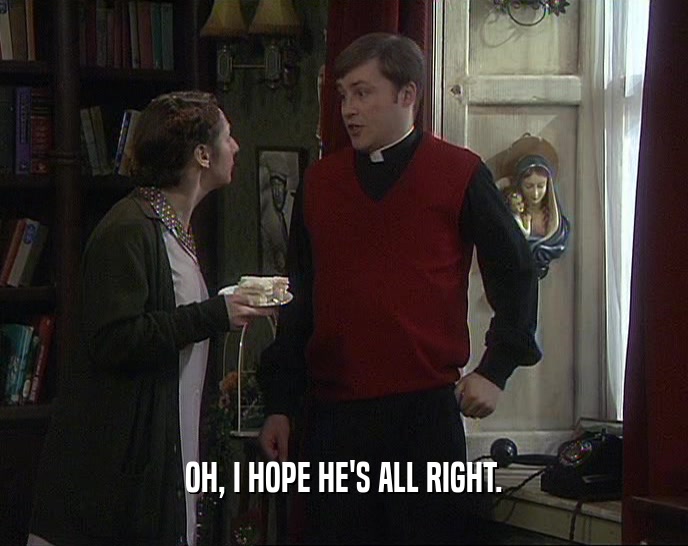 OH, I HOPE HE'S ALL RIGHT.  