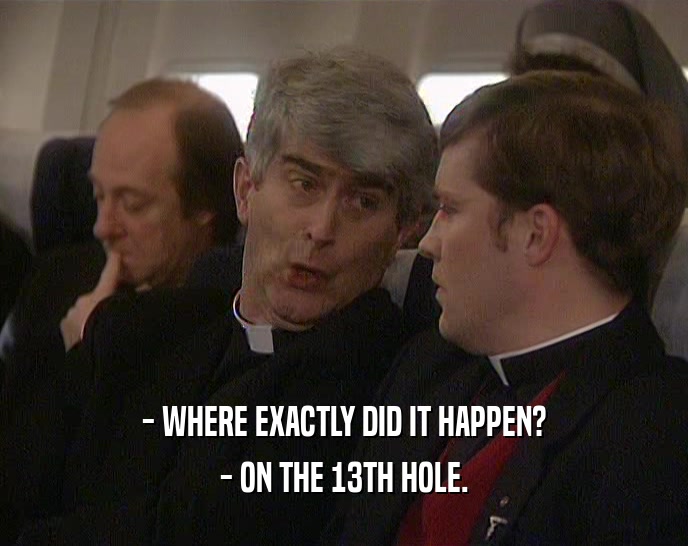 - WHERE EXACTLY DID IT HAPPEN?
 - ON THE 13TH HOLE.
 