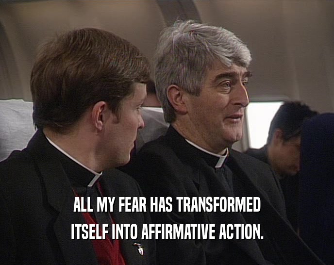 ALL MY FEAR HAS TRANSFORMED ITSELF INTO AFFIRMATIVE ACTION. 