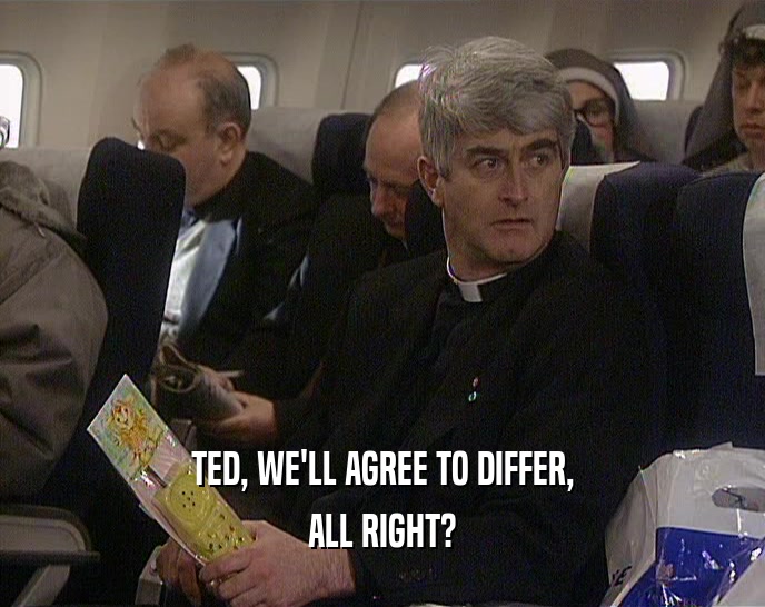 TED, WE'LL AGREE TO DIFFER, ALL RIGHT? 