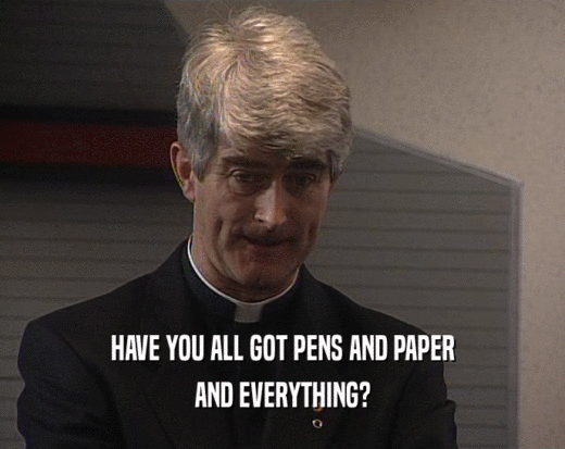 HAVE YOU ALL GOT PENS AND PAPER
 AND EVERYTHING?
 