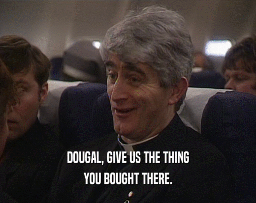 DOUGAL, GIVE US THE THING YOU BOUGHT THERE. 