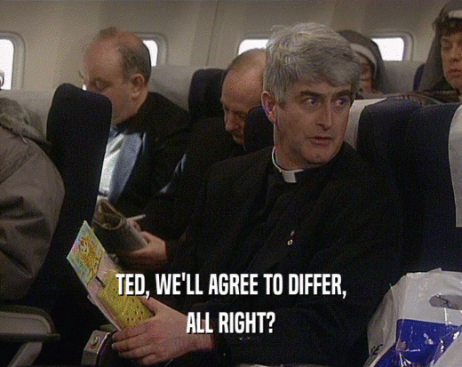 TED, WE'LL AGREE TO DIFFER, ALL RIGHT? 